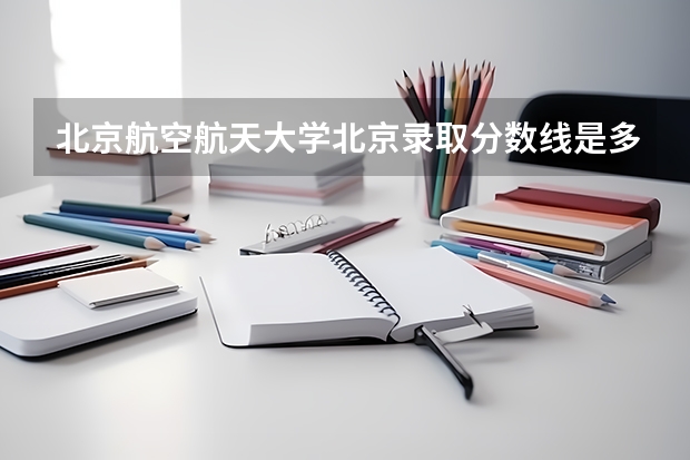 北京航空航天大学北京录取分数线是多少(历年招生人数汇总)