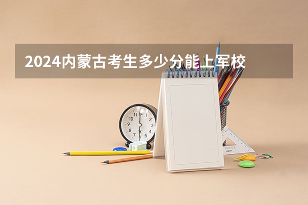 2024内蒙古考生多少分能上军校 各军校在内蒙古录取分数线