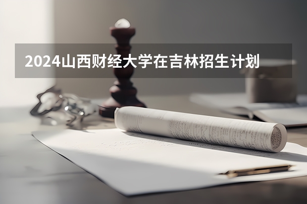 2024山西财经大学在吉林招生计划表