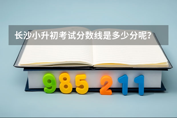 长沙小升初考试分数线是多少分呢？