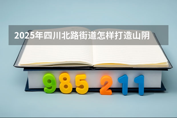2025年四川北路街道怎样打造山阴路的未来（四川2025：5大经济区，4个能级梯队，新增10座机场，12城房价下跌）